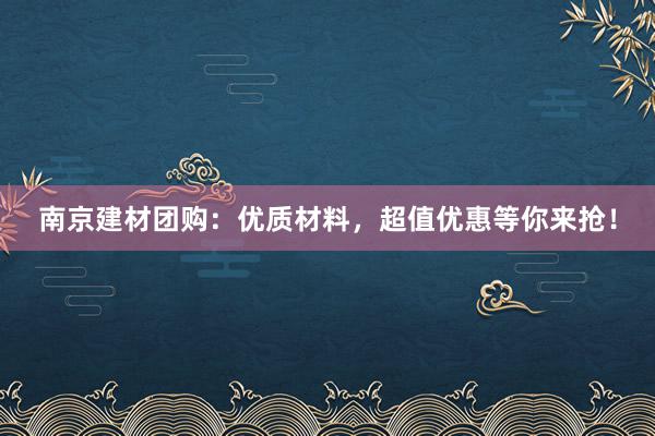 南京建材团购：优质材料，超值优惠等你来抢！